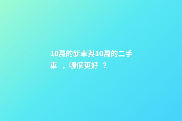 10萬的新車與10萬的二手車，哪個更好？